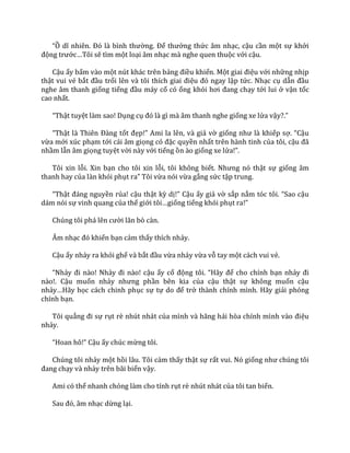“Ồ dĩ nhiên. Đó l{ bình thường. Để thưởng thức âm nhạc, cậu cần một sự khởi
động trước…Tôi sẽ tìm một loại âm nhạc mà nghe quen thuộc với cậu.
Cậu ấy bấm vào một nút khác trên bảng điều khiển. Một giai điệu với những nhịp
thật vui vẻ bắt đầu trổi lên v{ tôi thích giai điệu đó ngay lập tức. Nhạc cụ dẫn đầu
nghe âm thanh giống tiếng đầu máy cổ có ống khói hơi đang chạy tới lui ở vận tốc
cao nhất.
“Thật tuyệt làm sao! Dụng cụ đó l{ gì mà âm thanh nghe giống xe lửa vậy?.”
“Thật l{ Thiên Đ{ng tốt đẹp!” Ami la lên, v{ giả vờ giống như l{ khiếp sợ. “Cậu
vừa mới xúc phạm tới cái âm giọng có đặc quyền nhất trên hành tinh của tôi, cậu đ~
nhầm lẫn âm giọng tuyệt vời này với tiếng ồn ào giống xe lửa!”.
Tôi xin lỗi. Xin bạn cho tôi xin lỗi, tôi không biết. Nhưng nó thật sự giống âm
thanh hay của làn khói phụt ra” Tôi vừa nói vừa gắng sức tập trung.
“Thật đ|ng nguyền rủa! cậu thật kỳ dị!” Cậu ấy giả vờ sắp nắm tóc tôi. “Sao cậu
dám nói sự vinh quang của thế giới tôi…giống tiếng khói phụt ra!”
Chúng tôi ph| lên cười lăn bò c{n.
Âm nhạc đó khiến bạn cảm thấy thích nhảy.
Cậu ấy nhảy ra khỏi ghế và bắt đầu vừa nhảy vừa vỗ tay một cách vui vẻ.
“Nhảy đi n{o! Nhảy đi n{o! cậu ấy cổ động tôi. “H~y để cho chính bạn nhảy đi
nào!. Cậu muốn nhảy nhưng phần bên kia của cậu thật sự không muốn cậu
nhảy…H~y học cách chinh phục sự tự do để trở thành chính mình. Hãy giải phóng
chính bạn.
Tôi quẳng đi sự rụt rè nhút nhát của mình v{ hăng h|i hòa chính mình v{o điệu
nhảy.
“Hoan hô!” Cậu ấy chúc mừng tôi.
Chúng tôi nhảy một hồi lâu. Tôi cảm thấy thật sự rất vui. Nó giống như chúng tôi
đang chạy và nhảy trên bãi biển vậy.
Ami có thể nhanh chóng làm cho tính rụt rè nhút nhát của tôi tan biến.
Sau đó, }m nhạc dừng lại.
 