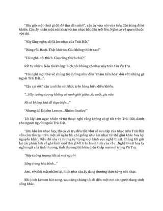 “B}y giờ một chút gì đó để thư d~n nhé!”, cậu ấy vừa nói vừa tiến đến bảng điều
khiển. Cậu ấy nhấn một nút khác và âm nhạc bắt đầu trổi lên. Nghe có vẻ quen thuộc
với tôi.
“H~y lắng nghe, đó l{ }m nhạc của Tr|i Đất.”
“Đúng rồi. Bach. Thật khó tin. Cậu không thích sao?”
“Tôi nghĩ…tôi thích. Cậu cũng thích chứ?.”
Rất tự nhiên. Nếu tôi không thích, tôi không có nhạc n{y trên t{u Vũ Trụ.
“Tôi nghĩ mọi thứ về chúng tôi dường như đều “chậm tiến hóa” đối với những gì
ngo{i Tr|i Đất…”.
“Cậu sai rồi.” cậu ta nhấn nút khác trên bảng hiệu điều khiển.
“…Hãy tưởng tượng không có ranh giới giữa các quốc gia nào
Nó sẽ không khó để thực hiện…”
“Nhưng đó l{ John Lemon…Nhóm Beatles!”
Tôi lấy làm ngạc nhiên vì tôi thoạt nghĩ rằng không có gì tốt trên Trái Đất, dành
cho người người ngo{i Tr|i Đất.
“Jim, khi }m nhạc hay, thì cả vũ trụ đều tốt. Một số sưu tập của nhạc trên Tr|i Đất
vẫn còn tồn tại trên một số ngân hà, chỉ giống như }m nhạc từ thế giới khác hay kỷ
nguyên kh|c. Điều đó xảy ra tương tự trong mọi lãnh vực nghệ thuật. Chúng tôi giữ
lại các phim ảnh và ghi hình mọi thứ gì tốt trên hành tinh của cậu…Nghệ thuật hay là
ngôn ngữ của tình thương, tình thương thì hiện diện khắp mọi nơi trong Vũ Trụ.
“Hãy tưởng tượng tất cả mọi người
Sống trong hòa bình…”
Ami, với đôi mắt nhắm lại, hình như cậu ấy đang thưởng thức từng nốt nhạc.
Khi Jonh Lemon h|t xong, sau cùng chúng tôi đi đến một nơi có người đang sinh
sống khác.
 