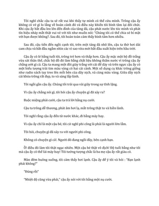 Tôi nghĩ chắc cậu ta sẽ rất vui khi thấy tự mình có thể cứu mình. Trông cậu ấy
không có vẻ gì lo lắng về hoàn cảnh đó v{ điều này khiến tôi bình tâm lại đôi chút.
Khi cậu ấy bắt đầu leo lên đến đỉnh của tảng đ|, cậu ph|t nước lên tóc mình và phát
tín hiệu nháy mắt thật vui vẻ với tôi như muốn nói: “Chúng tôi có thể chia sẻ bí mật
với bạn được không?. Sau đó, tôi ho{n to{n cảm thấy bình t}m hơn nhiều.
Sau đó, cậu tiến đến ngồi cạnh tôi, trên một tảng đ| nhô lên, cậu ta thở hơi dài
cam chịu và bắt đầu ngắm nhìn các vì sao vừa mới bắt đầu xuất hiện trên bầu trời.
Cậu ấy có lẻ bằng tuổi tôi, trông trẻ hơn v{ thấp hơn. Cậu ấy mặc một bộ đồ trắng
vừa sát thân thể, chắc bộ đồ đó l{m bằng chất liệu không thấm nước vì trông cậu ấy
chẳng ướt gì cả. Cậu ta mang một đôi gi{y trắng với c|i đế dày và trên ngực cậu ấy có
một biểu tượng trái tim màu vàng có hai cái cánh. Một số dụng cụ khác trông giống
như radio x|ch tay treo lên mỗi bên của dây nịch, và cùng màu vàng. Giữa dây nịch
cái khóa trông rất đẹp, to và sáng lấp lánh.
Tôi ngồi gần cậu ấy. Chúng tôi trải qua vài giây trong sự tĩnh lặng.
Vì cậu ấy chẳng nói gì, tôi hỏi cậu ấy chuyện gì đ~ xảy ra?
Buộc miệng phải cười, cậu ta trả lời bằng nụ cười.
Cậu ta trông dễ thương, ph|t }m hơi lạ, mắt trông thật to và hiền lành.
Tôi nghĩ rằng cậu ấy đến từ nước kh|c, đi bằng máy bay.
Vì cậu ấy chỉ là một cậu bé, tôi cứ nghĩ phi công l{ phải l{ người lớn lắm.
Tôi hỏi, chuyện gì đ~ xảy ra với người phi công.
Không có chuyện gì cả!. Người đó đang ngồi đ}y, bên cạnh bạn.
Ồ! điều đó l{m tôi thật ngạc nhiên. Một cậu bé thật vô địch! Độ tuổi bằng như tôi
mà cậu ấy có thể l|i m|y bay! Tôi tưởng tượng chắc là ba mẹ cậu ấy rất giàu có.
M{n đêm buông xuống, tôi cảm thấy hơi lạnh. Cậu ấy để ý tôi và hỏi : “Bạn lạnh
phải không?”
“Đúng rồi”
“Nhiệt độ cũng vừa phải,” cậu ấy nói với tôi bằng một nụ cười.
 