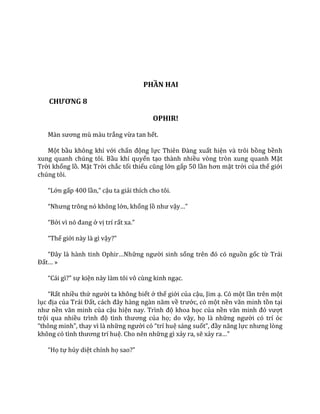 PHẦN HAI
CHƯƠNG 8
OPHIR!
M{n sương mù m{u trắng vừa tan hết.
Một bầu không khí với chấn động lực Thiên Đ{ng xuất hiện và trôi bồng bềnh
xung quanh chúng tôi. Bầu khí quyển tạo thành nhiều vòng tròn xung quanh Mặt
Trời khổng lồ. Mặt Trời chắc tối thiểu cũng lớn gấp 50 lần hơn mặt trời của thế giới
chúng tôi.
“Lớn gấp 400 lần,” cậu ta giải thích cho tôi.
“Nhưng trông nó không lớn, khổng lồ như vậy…”
“Bởi vì nó đang ở vị trí rất xa.”
“Thế giới này là gì vậy?”
“Đ}y l{ h{nh tinh Ophir…Những người sinh sống trên đó có nguồn gốc từ Trái
Đất… »
“C|i gì?” sự kiện này làm tôi vô cùng kinh ngạc.
“Rất nhiều thứ người ta không biết ở thế giới của cậu, Jim ạ. Có một lần trên một
lục địa của Tr|i Đất, c|ch đ}y h{ng ng{n năm về trước, có một nền văn minh tồn tại
như nền văn minh của cậu hiện nay. Trình độ khoa học của nền văn minh đó vượt
trội qua nhiều trình độ tình thương của họ; do vậy, họ là những người có trí óc
“thông minh”, thay vì l{ những người có “trí huệ sáng suốt”, đầy năng lực nhưng lòng
không có tình thương trí huệ. Cho nên những gì xảy ra, sẽ xảy ra…”
“Họ tự hủy diệt chính họ sao?”
 