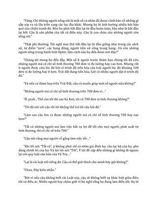 “V}ng. Chỉ những người sống sót là một số c| nh}n đ~ được cảnh báo về những gì
sắp xảy ra và lẩn trốn sang các lục địa kh|c. Nhưng họ bị ảnh hưởng nhiều bởi hậu
quả của chiến tranh đó. Nên họ phải bắt đầu lại từ đầu hoàn toàn, hầu như l{ bắt đầu
lại hết. Cậu là sản phẩm của tất cả điều này. Cậu là con cháu của những người còn
sống sót.”
“Thật phi thường. Tôi nghĩ mọi thứ bắt đầu lại từ đầu giống như trong c|c s|ch
sử, từ điểm “zero”, c|c hang động, người tiền sử sống trong hang…V{ còn những
người sống trong hành tinh Ophir, làm cách nào họ đến được nơi đ}y?”
“Chúng tôi mang họ đến đ}y. Một số ít người trước thảm họa chúng tôi đ~ cứu
những người mà có chỉ số tình thương 700 đơn vị đo lường hay cao hơn. Nhưng rất
ít người được cứu lúc đó bởi vì trình độ tiến hóa của lo{i người lúc đó khoảng 100
đơn vị đo lường hay ít hơn. Tr|i đất đang tiến hóa. Giờ có nhiều người đạt ở trình độ
đó.”
“V{ nếu có thảm họa trên Tr|i Đất, cậu có muốn giúp một số người nữa không?”
“Những người mà có chỉ số tình thương trên 700 đơn vị…”
“Ô, yeah…Thế còn tôi thì sao hả Ami, tôi có 700 đơn vị tình thương không?”
“Tôi đ~ nói với cậu rồi tôi không thể trả lời câu hỏi đó.”
“L{m sao cậu tìm ra được những người mà có chỉ số tình thương 700 hay cao
hơn?”
“Tất cả những người mà làm việc bất vụ lợi để tốt cho mọi người, phát xuất từ
tình thương, thì có chỉ số trên 700.”
“Cậu nói rằng mọi người cố gắng làm việc tốt…”
“Khi tôi nói “Tất cả”, ý không phải chỉ c| nh}n gia đình họ, câu lạc bộ của họ, phe
đảng chính trị của họ. V{ lúc tôi nói “Tốt”, Ý tôi đề cập đến những gì không đi ngược
lại với quy luật căn bản của Vũ Trụ…”
“Lại là cái luật nổi tiếng đó. Cậu có thể giải thích cho mình bây giờ không?”
“Chưa. H~y kiên nhẫn.”
“Bởi vì nếu cậu không biết cái Luật này, cậu sẽ không biết sự khác biệt giữa điều
tốt v{ điều ác. Nhiều người hay chém giết vì họ nghĩ rằng họ đang l{m điều tốt. Họ lờ
 