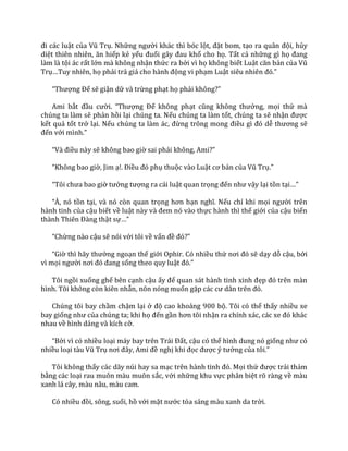 đi c|c luật của Vũ Trụ. Những người khác thì bóc lột, đặt bom, tạo ra qu}n đội, hủy
diệt thiên nhiên, ăn hiếp kẻ yếu đuối g}y đau khổ cho họ. Tất cả những gì họ đang
làm là tội ác rất lớn mà không nhận thức ra bởi vì họ không biết Luật căn bản của Vũ
Trụ…Tuy nhiên, họ phải trả gi| cho h{nh động vi phạm Luật siêu nhiên đó.”
“Thượng Đế sẽ giận dữ và trừng phạt họ phải không?”
Ami bắt đầu cười. “Thượng Đế không phạt cũng không thưởng, mọi thứ mà
chúng ta làm sẽ phản hồi lại chúng ta. Nếu chúng ta làm tốt, chúng ta sẽ nhận được
kết quả tốt trở lại. Nếu chúng ta l{m |c, đừng trông mong điều gì đó dễ thương sẽ
đến với mình.”
“V{ điều này sẽ không bao giờ sai phải không, Ami?”
“Không bao giờ, Jim ạ!. Điều đó phụ thuộc vào Luật cơ bản của Vũ Trụ.”
“Tôi chưa bao giờ tưởng tượng ra cái luật quan trọng đến như vậy lại tồn tại…”
“À, nó tồn tại, và nó còn quan trọng hơn bạn nghĩ. Nếu chỉ khi mọi người trên
hành tinh của cậu biết về luật n{y v{ đem nó v{o thực hành thì thế giới của cậu biến
th{nh Thiên Đ{ng thật sự…”
“Chừng nào cậu sẽ nói với tôi về vấn đề đó?”
“Giờ thì h~y thưởng ngoạn thế giới Ophir. Có nhiều thứ nơi đó sẽ dạy dỗ cậu, bởi
vì mọi người nơi đó đang sống theo quy luật đó.”
Tôi ngồi xuống ghế bên cạnh cậu ấy để quan s|t h{nh tinh xinh đẹp đó trên m{n
hình. Tôi không còn kiên nhẫn, nôn nóng muốn gặp c|c cư d}n trên đó.
Chúng tôi bay chầm chậm lại ở độ cao khoảng 900 bộ. Tôi có thể thấy nhiều xe
bay giống như của chúng ta; khi họ đến gần hơn tôi nhận ra chính x|c, c|c xe đó kh|c
nhau về hình dáng và kích cỡ.
“Bởi vì có nhiều loại m|y bay trên Tr|i Đất, cậu có thể hình dung nó giống như có
nhiều loại t{u Vũ Trụ nơi đ}y, Ami đề nghị khi đọc được ý tưởng của tôi.”
Tôi không thấy các dãy núi hay sa mạc trên h{nh tinh đó. Mọi thứ được trải thảm
bằng các loại rau muôn màu muôn sắc, với những khu vực phân biệt rõ ràng về màu
xanh lá cây, màu nâu, màu cam.
Có nhiều đồi, sông, suối, hồ với mặt nước tỏa sáng màu xanh da trời.
 