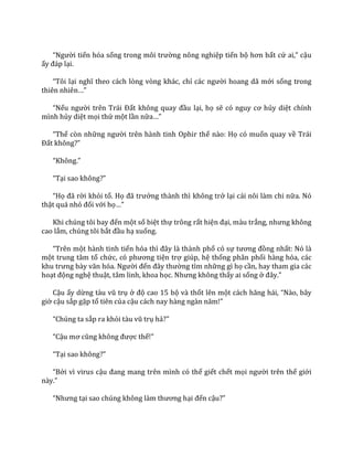“Người tiến hóa sống trong môi trường nông nghiệp tiến bộ hơn bất cứ ai,” cậu
ấy đ|p lại.
“Tôi lại nghĩ theo c|ch lòng vòng khác, chỉ c|c người hoang dã mới sống trong
thiên nhiên…”
“Nếu người trên Tr|i Đất không quay đầu lại, họ sẽ có nguy cơ hủy diệt chính
mình hủy diệt mọi thứ một lần nữa…”
“Thế còn những người trên hành tinh Ophir thế nào: Họ có muốn quay về Trái
Đất không?”
“Không.”
“Tại sao không?”
“Họ đ~ rời khỏi tổ. Họ đ~ trưởng thành thì không trở lại cái nôi làm chi nữa. Nó
thật quá nhỏ đối với họ…”
Khi chúng tôi bay đến một số biệt thự trông rất hiện đại, màu trắng, nhưng không
cao lắm, chúng tôi bắt đầu hạ xuống.
“Trên một hành tinh tiến hóa thì đ}y l{ th{nh phố có sự tương đồng nhất: Nó là
một trung tâm tổ chức, có phương tiện trợ giúp, hệ thống phân phối hàng hóa, các
khu trưng b{y văn hóa. Người đến đ}y thường tìm những gì họ cần, hay tham gia các
hoạt động nghệ thuật, tâm linh, khoa học. Nhưng không thấy ai sống ở đ}y.”
Cậu ấy dừng t{u vũ trụ ở độ cao 15 bộ và thốt lên một c|ch hăng h|i, “N{o, b}y
giờ cậu sắp gặp tổ tiên của cậu c|ch nay h{ng ng{n năm!”
“Chúng ta sắp ra khỏi t{u vũ trụ hả?”
“Cậu mơ cũng không được thế!”
“Tại sao không?”
“Bởi vì virus cậu đang mang trên mình có thể giết chết mọi người trên thế giới
n{y.”
“Nhưng tại sao chúng không l{m thương hại đến cậu?”
 