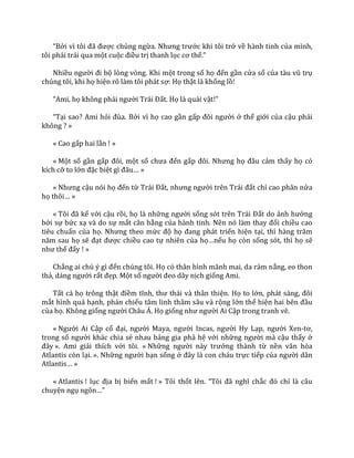 “Bởi vì tôi đ~ được chủng ngừa. Nhưng trước khi tôi trở về hành tinh của mình,
tôi phải trải qua một cuộc điều trị thanh lọc cơ thể.”
Nhiều người đi bộ lòng vòng. Khi một trong số họ đến gần cửa sổ của t{u vũ trụ
chúng tôi, khi họ hiện rõ làm tôi phát sợ: Họ thật là khổng lồ!
“Ami, họ không phải người Tr|i Đất. Họ là quái vật!”
“Tại sao? Ami hỏi đùa. Bởi vì họ cao gần gấp đôi người ở thế giới của cậu phải
không ? »
« Cao gấp hai lần ! »
« Một số gần gấp đôi, một số chưa đến gấp đôi. Nhưng họ đ}u cảm thấy họ có
kích cỡ to lớn đặc biệt gì đ}u… »
« Nhưng cậu nói họ đến từ Tr|i Đất, nhưng người trên Tr|i đất chỉ cao phân nửa
họ thôi… »
« Tôi đ~ kể với cậu rồi, họ là những người sống sót trên Tr|i Đất do ảnh hưởng
bởi sự bức xạ và do sự mất cân bằng của h{nh tinh. Nên nó l{m thay đổi chiều cao
tiêu chuẩn của họ. Nhưng theo mức độ họ đang phát triển hiện tại, thì h{ng trăm
năm sau họ sẽ đạt được chiều cao tự nhiên của họ…nếu họ còn sống sót, thì họ sẽ
như thế đấy ! »
Chẳng ai chú ý gì đến chúng tôi. Họ có thân hình mãnh mai, da rám nắng, eo thon
thả, d|ng người rất đẹp. Một số người đeo dây nịch giống Ami.
Tất cả họ trông thật điềm tĩnh, thư th|i v{ th}n thiện. Họ to lớn, ph|t s|ng, đôi
mắt hình quả hạnh, phản chiếu tâm linh thâm sâu và rộng lớn thể hiện hai bên đầu
của họ. Không giống người Châu Á. Họ giống như người Ai Cập trong tranh vẽ.
« Người Ai Cập cổ đại, người Maya, người Incas, người Hy Lạp, người Xen-tơ,
trong số người khác chia sẻ nhau bảng gia phả hệ với những người mà cậu thấy ở
đ}y ». Ami giải thích với tôi. « Những người n{y trưởng thành từ nền văn hóa
Atlantis còn lại. ». Những người bạn sống ở đ}y l{ con ch|u trực tiếp của người dân
Atlantis… »
« Atlantis ! lục địa bị biến mất ! » Tôi thốt lên. “Tôi đ~ nghĩ chắc đó chỉ là câu
chuyện ngụ ngôn…”
 
