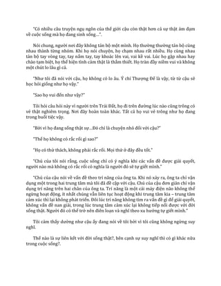 “Có nhiều câu truyện ngụ ngôn của thế giới cậu còn thật hơn cả sự thật ảm đạm
về cuộc sống mà họ đang sinh sống…”.
Nói chung, người nơi đ}y không tản bộ một mình. Họ thường thường tản bộ cùng
nhau thành từng nhóm. Khi họ nói chuyện, họ chạm nhau rất nhiều. Họ cùng nhau
tản bộ tay vòng tay, tay nắm tay, tay khoác lên vai, vai kề vai. Lúc họ gặp nhau hay
chào tạm biệt, họ thể hiện tình cảm thật là thắm thiết. Họ tr{n đầy niềm vui và không
một chút lo lâu gì cả.
“Như tôi đ~ nói với cậu, họ không có lo }u. Ý chí Thượng Đế là vậy, từ từ cậu sẽ
học hỏi giống như họ vậy.”
“Sao họ vui đến như vậy?”
Tôi hỏi câu hỏi n{y vì người trên Tr|i Đất, họ đi trên đường lúc n{o cũng trông có
vẻ thật nghiêm trọng. Nơi đ}y ho{n to{n kh|c. Tất cả họ vui vẻ trông như họ đang
trong buổi tiệc vậy.
“Bởi vì họ đang sống thật sự…Đó chỉ là chuyện nhỏ đối với cậu?”
“Thế họ không có rắc rối gì sao?”
“Họ có thử thách, không phải rắc rối. Mọi thứ ở đ}y đều tốt.”
“Chú của tôi nói rằng, cuộc sống chỉ có ý nghĩa khi c|c vấn đề được giải quyết,
người nào mà không có rắc rối có nghĩa l{ người đó sẽ tự giết mình.”
“Chú của cậu nói về vấn đề theo trí năng của ông ta. Khi nó xảy ra, ông ta chỉ vận
dụng một trong hai trung t}m m{ tôi đ~ đề cập với cậu. Chú của cậu đơn giản chỉ vận
dụng trí năng trên hai ch}n của ông ta. Trí năng l{ một c|i m|y điện não không thể
ngừng hoạt động, ít nhất chúng vẫn liên tục hoạt động khi trung tâm kia – trung tâm
cảm xúc thì lại không phát triển. Đôi lúc trí năng không tìm ra vấn đề gì để giải quyết,
không vấn đề nan giải, trong lúc trung tâm cảm xúc lại không tiếp nối được với đời
sống thật. Người đó có thể trở nên điên loạn v{ nghĩ theo xu hướng tự giết mình.”
Tôi cảm thấy dường như cậu ấy đang nói về tôi bởi vì tôi cũng không ngừng suy
nghĩ.
Thế nào là sự liên kết với đời sống thật?, bên cạnh sự suy nghĩ thì có gì kh|c nữa
trong cuộc sống?.
 
