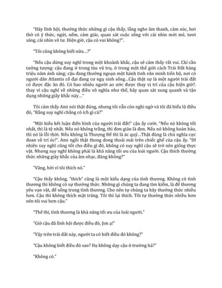 “H~y lĩnh hội, thưởng thức những gì cậu thấy, lắng nghe âm thanh, cảm xúc, hơi
thở có ý thức, ngửi, nếm, cảm giác, quan sát cuộc sống với cái nhìn mới mẻ, tươi
s|ng, c|i nhìn vô tư. Hiện giờ, cậu có vui không?”.
“Tôi cũng không biết nữa…?”
“Nếu cậu dừng suy nghĩ trong một khoảnh khắc, cậu sẽ cảm thấy rất vui. Chỉ cần
tưởng tượng: cậu đang ở trong t{u vũ trụ, ở trong một thế giới c|ch Tr|i Đất hàng
triệu năm |nh s|ng; cậu đang thưởng ngoạn một h{nh tinh văn minh tiến bộ, nơi có
người dân Atlantis cổ đại đang cư ngụ sinh sống…Cậu thật sự là một người tr|i đất
có được đặc }n đó. Có bao nhiêu người ao ước được thay vị trí của cậu hiện giờ?.
thay vì cậu nghĩ về những điều vô nghĩa như thế, hãy quan sát xung quanh và tận
dụng những giây khắc n{y…”
Tôi cảm thấy Ami nói thật đúng, nhưng tôi vẫn còn nghi ngờ v{ tôi đ~ biểu lộ điều
đó, “Rằng suy nghĩ chẳng có ích gì cả?”
“Một kiểu kết luận điển hình của người tr|i đất!” cậu ấy cười. “Nếu nó không tốt
nhất, thì là tệ nhất. Nếu nó không trắng, thì đơn giản l{ đen. Nếu nó không hoàn hảo,
thì nó là lỗi thời. Nếu không l{ Thượng Đế thì là ác quỷ…Thật đúng l{ chủ nghĩa cực
đoan về trí óc!”. Ami ngồi thật thong dong thoải mái trên chiếc ghế của cậu ấy. “Dĩ
nhiên suy nghĩ cũng tốt cho điều gì đó, không có suy nghĩ cậu sẽ trở nên giống thực
vật. Nhưng suy nghĩ không phải là khả năng tối ưu của lo{i người. Cậu thích thưởng
thức những giây khắc của âm nhạc, đúng không?”
“V}ng, bởi vì tôi thích nó.”
“Cậu thấy không, “thích” cũng l{ một kiểu dạng của tình thương. Không có tình
thương thì không có sự thưởng thức. Những gì chúng ta đang tìm kiếm, l{ để thương
yêu vạn vật, để sống trong tình thương. Cho nên tự chúng ta h~y thưởng thức nhiều
hơn. Cậu thì không thích mặt trăng. Tôi thì lại thích. Tôi tự thưởng thức nhiều hơn
nên tôi vui hơn cậu.”
“Thế thì, tình thương l{ khả năng tối ưu của lo{i người.”
“Giờ cậu đ~ lĩnh hội được điều đó, Jim ạ!”
“Vậy trên tr|i đất n{y, người ta có biết điều đó không?”
“Cậu không biết điều đó sao? Họ không dạy cậu ở trường hả?”
“Không có.”
 