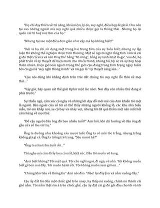 “Họ chỉ dạy thiên về trí năng, kh|i niệm, lý do, suy nghĩ, điều hợp lẽ phải. Cho nên
tại sao những người m{ suy nghĩ qu| nhiều được gọi l{ thông th|i…Nhưng họ lại
quên cái trí huệ nơi t}m của họ.”
“Nhưng tại sao một điều đơn giản như vậy mà họ không biết?”
“Bởi vì họ chỉ sử dụng một trong hai trung tâm của sự hiểu biết, nhưng sự lập
luận thì không thể nghiệm được tình thương. Một số người nghĩ rằng tình cảm là cái
gì đó thật cổ xưa v{ nên thay thế bằng “trí năng”, bằng sự lạnh nhạt lô-gic. Sau đó, họ
phát triển về lý thuyết để biện minh cho chiến tranh, khủng bố, tội ác và sự hủy hoại
thiên nhiên. Hiện giờ lo{i người trong thế giới cậu đang trong tình trạng nguy hiểm
bởi cái gọi l{ “suy nghĩ thông minh” v{ c|i gọi l{ “Lý thuyết sáng sủa…”
“Cậu nói đúng khi khẳng định trên tr|i đất chúng tôi suy nghĩ lỗi thời về mọi
thứ…”
“Vậy giờ, hãy quan sát thế giới Ophir một lúc n{o!. Nơi đ}y còn nhiều thứ đang ở
phía trước.”
Sự thiếu ngủ, cảm xúc cả ngày và những lời dạy dỗ mới mẻ của Ami khiến tôi mệt
lả người. Bên ngoài cửa sổ tôi có thể thấy những người khổng lồ, các khu nhà biểu
mẫu, trẻ em khắp nơi, xe cộ bay và nhảy vọt, nhưng tôi đ~ qu| thấm mệt nên mất hết
cảm hứng về mọi thứ.
“Đố cậu người đ{n ông đó bao nhiêu tuổi?” Ami hỏi, khi chỉ hướng về đ{n ông đi
gần cửa sổ t{u vũ trụ.”
Ông ta dường như khoảng s|u mươi tuổi. Ông ta có mái tóc trắng, nhưng trông
không già gì cả. Ông ta trông trẻ trung. “S|u mươi hả?”
“Ông ta năm trăm tuổi rồi…”
Tôi nghe mà cảm thấy hoa cả mắt, kiệt sức. Đầu tôi muốn vỡ tung.
“Ami biết không? Tôi mệt quá. Tôi cần nghĩ ngơi, đi ngủ, về nhà. Tôi không muốn
biết gì hơn nơi đ}y. Tôi muốn bệnh rồi. Tôi không muốn xem gì hơn…”
“Chứng khó tiêu về thông tin” Ami nói đùa. “N{o! lại đ}y Jim v{ nằm xuống đ}y.”
Cậu ấy dắt tôi đến một chiếc ghế tròn xoay, hạ thấp nó xuống, chỉnh nó thành cái
ghế nằm. Tôi nằm thật êm ả trên chiếc ghế, cậu ấy đặt c|i gì đó gối đầu cho tôi và tôi
 