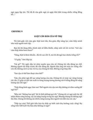 ngủ ngay lập tức. Tôi đ~ đi v{o giấc ngủ và ngáy khò khò trong nhiều tiếng đồng
hồ…”
CHƯƠNG 9
LUẬT CĂN BẢN CỦA VŨ TRỤ
Tôi tỉnh giấc với cảm giác thật tươi tắn, thư giản, đầy năng lực, cảm thấy mình
như một người mới vậy.
Bạn tôi thì đang điều chỉnh một số điều khiển, nháy mắt với tôi và hỏi. “Giờ cậu
cảm thấy khỏe hơn chưa?”
“V}ng, thật là khỏe khoắn…B{ tôi sao rồi! À, m{ tôi đ~ ngủ bao nhiêu tiếng rồi?”
“15 gi}y,” Ami đ|p lại.
“C|i gì?” Tôi ngồi dậy và nhìn xuyên qua cửa sổ. Chúng tôi vẫn đứng tại chỗ.
Những người tôi thấy trước đó vẫn đứng đó. Người đ{n ông với mái tóc trắng vẫn
còn đó, không c|ch xa t{u vũ trụ của chúng tôi lắm. Không có gì thay đổi.
“Sao cậu có thể l{m được như thế?”
“Cậu cần phải ngủ để sạc năng lượng của cậu. Chúng tôi có máy sạc năng lượng
chỉ cần 15 giây có thể sản xuất ra năng lượng tương đương với 8 tiếng đồng hồ năng
lượng cậu cần ngủ.”
“Thật đ|ng kinh ngạc làm sao! Thế người của cậu nơi đ}y không có nằm xuống để
ngủ hả?”
“Nếu nói “không bao giờ” thì l{ thổi phồng quá rồi.” Chúng tôi có ngủ một lúc để
nhận thêm năng lượng, sạc lại năng lượng trong lúc ngủ. Nhưng chúng tôi không ngủ
lâu lắm. Chúng tôi không xài nhiều năng lượng như người tr|i đất của các cậu.”
“Tiếp tục nào! Thế giới tiến hóa họ thật sự biết cách thụ hưởng cuộc sống! Họ
sống trên 500 tuổi! Họ hầu như không có ngủ!”
 