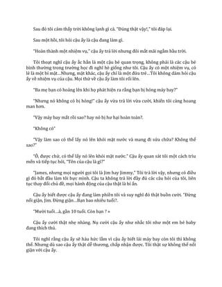 Sau đó tôi cảm thấy trời không lạnh gì cả. “Đúng thật vậy!,” tôi đ|p lại.
Sau một hồi, tôi hỏi cậu ấy là cậu đang l{m gì.
“Ho{n th{nh một nhiệm vụ,” cậu ấy trả lời nhưng đôi mắt mãi ngắm bầu trời.
Tôi thoạt nghĩ cậu ấy ắc hẳn là một cậu bé quan trọng, không phải là các cậu bé
bình thường trong trường học đi nghĩ hè giống như tôi. Cậu ấy có một nhiệm vụ, có
lẻ là một bí mật…Nhưng, mặt khác, cậu ấy chỉ là một đứa trẻ…Tôi không d|m hỏi cậu
ấy về nhiệm vụ của cậu. Mọi thứ về cậu ấy làm tôi rối lên.
“Ba mẹ bạn có hoảng lên khi họ phát hiện ra rằng bạn bị hỏng m|y bay?”
“Nhưng nó không có bị hỏng!” cậu ấy vừa trả lời vừa cười, khiến tôi càng hoang
man hơn.
“Vậy máy bay mất rồi sao? hay nó bị hư hại hoàn toàn?.
“Không có”
“Vậy làm sao có thể lấy nó lên khỏi mặt nước v{ mang đi sửa chữa? Không thể
sao?”
“Ô, được chứ, có thể lấy nó lên khỏi mặt nước.” Cậu ấy quan sát tôi một cách trìu
mến và tiếp tục hỏi, “Tên của cậu l{ gì?”
“James, nhưng mọi người gọi tôi l{ Jim hay Jimmy,” Tôi trả lời vậy, nhưng có điều
gì đó bắt đầu làm tôi bực mình. Cậu ta không trả lời đầy đủ các câu hỏi của tôi, liên
tục thay đổi chủ đề, mọi h{nh động của cậu thật là bí ẩn.
Cậu ấy biết được cậu ấy đang l{m phiền tôi v{ suy nghĩ đó thật buồn cười. “Đừng
nổi giận, Jim. Đừng giận…Bạn bao nhiêu tuổi?.
“Mười tuổi…{, gần 10 tuổi. Còn bạn ? »
Cậu ấy cười thật nhẹ nhàng. Nụ cười cậu ấy như nhắc tôi như một em bé baby
đang thích thú.
Tôi nghĩ rằng cậu ấy sẽ háu hức lắm vì cậu ấy biết lái máy bay còn tôi thì không
thể. Nhưng dù sao cậu ấy thật dễ thương, chấp nhận được. Tôi thật sự không thể nổi
giận với cậu ấy.
 