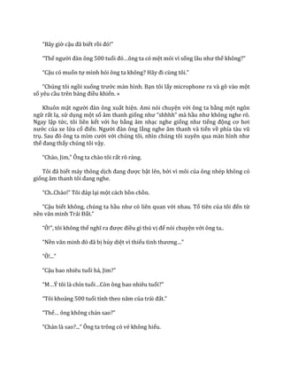 “B}y giờ cậu đ~ biết rồi đó!”
“Thế người đ{n ông 500 tuổi đó…ông ta có mệt mỏi vì sống l}u như thế không?”
“Cậu có muốn tự mình hỏi ông ta không? H~y đi cùng tôi.”
“Chúng tôi ngồi xuống trước màn hình. Bạn tôi lấy microphone ra và gõ vào một
số yêu cầu trên bảng điều khiển. »
Khuôn mặt người đ{n ông xuất hiện. Ami nói chuyện với ông ta bằng một ngôn
ngữ rất lạ, sử dụng một số âm thanh giống như “shhhh” m{ hầu như không nghe rõ.
Ngay lập tức, tôi liên kết với họ bằng âm nhạc nghe giống như tiếng động cơ hơi
nước của xe lửa cổ điển. Người đ{n ông lắng nghe âm thanh và tiến về phía t{u vũ
trụ. Sau đó ông ta mỉm cười với chúng tôi, nhìn chúng tôi xuyên qua m{n hình như
thể đang thấy chúng tôi vậy.
“Ch{o, Jim,” Ông ta ch{o tôi rất rõ ràng.
Tôi đ~ biết máy thông dịch đang được bật lên, bởi vì môi của ông nhép không có
giống }m thanh tôi đang nghe.
“Ch..Ch{o!” Tôi đ|p lại một cách bồn chồn.
“Cậu biết không, chúng ta hầu như có liên quan với nhau. Tổ tiên của tôi đến từ
nền văn minh Tr|i Đất.”
“Ô!”, tôi không thể nghĩ ra được điều gì thú vị để nói chuyện với ông ta..
“Nền văn minh đó đ~ bị hủy diệt vì thiếu tình thương…”
“Ô!...”
“Cậu bao nhiêu tuổi hả, Jim?”
“M…Ý tôi l{ chín tuổi…Còn ông bao nhiêu tuổi?”
“Tôi khoảng 500 tuổi tính theo năm của tr|i đất.”
“Thế… ông không ch|n sao?”
“Ch|n l{ sao?...” Ông ta trông có vẻ không hiểu.
 