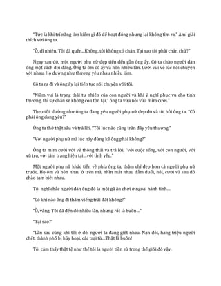 “Tức l{ khi trí năng tìm kiếm gì đó để hoạt động nhưng lại không tìm ra,” Ami giải
thích với ông ta.
“Ồ, dĩ nhiên. Tôi đ~ quên...Không, tôi không có ch|n. Tại sao tôi phải chán chứ?”
Ngay sau đó, một người phụ nữ đẹp tiến đến gần ông ấy. Cô ta ch{o người đ{n
ông một cách dịu dàng. Ông ta ôm cô ấy và hôn nhiều lần. Cười vui vẻ lúc nói chuyện
với nhau. Họ dường như thương yêu nhau nhiều lắm.
Cô ta ra đi v{ ông ấy lại tiếp tục nói chuyện với tôi.
“Niềm vui là trạng thái tự nhiên của con người v{ khi ý nghĩ phục vụ cho tình
thương, thì sự chán sẽ không còn tồn tại,” ông ta vừa nói vừa mỉm cười.”
Theo tôi, dường như ông ta đang yêu người phụ nữ đẹp đó v{ tôi hỏi ông ta, “Có
phải ông đang yêu?”
Ông ta thở thật sâu và trả lời, “Tôi lúc n{o cũng tr{n đầy yêu thương.”
“Với người phụ nữ mà lúc nảy đứng kế ông phải không?”
Ông ta mỉm cười với vẻ thông thái và trả lời, “với cuộc sống, với con người, với
vũ trụ, với tâm trạng hiện tại…với tình yêu.”
Một người phụ nữ khác tiến về phía ông ta, thậm chí đẹp hơn cả người phụ nữ
trước. Họ ôm và hôn nhau ở trên má, nhìn mắt nhau đắm đuối, nói, cười v{ sau đó
chào tạm biệt nhau.
Tôi nghĩ chắc người đ{n ông đó l{ một g~ ăn chơi ở ngo{i h{nh tinh…
“Có khi n{o ông đi thăm viếng tr|i đất không?”
“Ồ, v}ng. Tôi đ~ đến đó nhiều lần, nhưng rất là buồn…”
“Tại sao?”
“Lần sau cùng khi tôi ở đó, người ta đang giết nhau. Nạn đói, h{ng triệu người
chết, thành phố bị hủy hoại, các trại tù…Thật là buồn!
Tôi cảm thấy thật tệ như thể tôi l{ người tiền sử trong thế giới đó vậy.
 