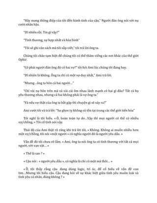 “H~y mang thông điệp của tôi đến hành tinh của cậu,” Người đ{n ông nói với nụ
cười nhân hậu.
“Dĩ nhiên rồi. Tin gì vậy?”
“Tình thương, sự hợp nhất v{ hòa bình”
“Tôi sẽ ghi vào sách mà tôi sắp viết,” tôi trả lời ông ta.
Chúng tôi chào tạm biệt để chúng tôi có thể thăm viếng c|c nơi kh|c của thế giới
Ophir.
“Có phải người đ{n ông đó có hai vợ?” tôi hỏi Ami lúc chúng tôi đang bay.
“Dĩ nhiên l{ không. Ông ta chỉ có một vợ duy nhất,” Ami trả lời.
“Nhưng…ông ta hôn cả hai người…”
“Chỉ vài nụ hôn trên má và vài cái ôm nhau lành mạnh có hại gì đ}u? Tất cả họ
yêu thương nhau, nhưng cả hai không phải là vợ ông ta.”
“V{ nếu vợ thật của ông ta bắt gặp thì chuyện gì sẽ xảy ra?”
Ami cười tôi và trả lời: “Sự ghen tỵ không có tồn tại trong các thế giới tiến hóa”
Tôi nghĩ l{ tôi hiểu. « Ô, hoàn toàn tự do…Vậy thì mọi người có thể có nhiều
vợ/chồng, » Tôi cố tình nói vậy.
Th|i độ của Ami thật rõ ràng khi trả lời tôi, « Không. Không ai muốn nhiều hơn
một vợ/chồng, tôi nói «một người » có nghĩa người đó l{ người yêu dấu. »
Vấn đề đó tôi chưa rõ lắm. « Ami, ông ta nói ông ta có tình thương với tất cả mọi
người, với vạn vật… »
« Thế là sao ? »
« Cậu nói : « người yêu dấu », có nghĩa l{ chỉ có một m{ thôi… »
« Ồ, tôi thấy rằng cậu đang dùng logic, trí óc, để cố hiểu về vấn đề con
tim…Nhưng tôi hiểu cậu. Cậu đang hỏi về sự khác biệt giữa tình yêu muôn loài và
tình yêu c| nh}n, đúng không ? »
 