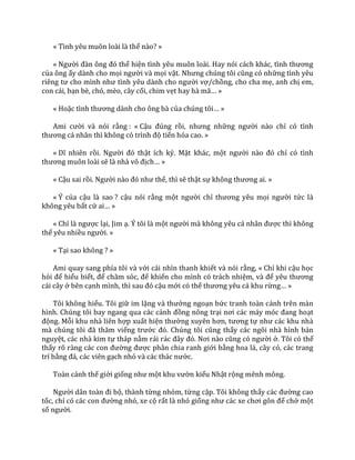 « Tình yêu muôn loài là thế nào? »
« Người đ{n ông đó thể hiện tình yêu muôn loài. Hay nói c|ch kh|c, tình thương
của ông ấy dành cho mọi người và mọi vật. Nhưng chúng tôi cũng có những tình yêu
riêng tư cho mình như tình yêu d{nh cho người vợ/chồng, cho cha mẹ, anh chị em,
con cái, bạn bè, chó, mèo, cây cối, chim vẹt hay h{ m~… »
« Hoặc tình thương d{nh cho ông b{ của chúng tôi… »
Ami cười và nói rằng : « Cậu đúng rồi, nhưng những người nào chỉ có tình
thương c| nh}n thì không có trình độ tiến hóa cao. »
« Dĩ nhiên rồi. Người đó thật ích kỷ. Mặt khác, một người n{o đó chỉ có tình
thương muôn lo{i sẽ l{ nh{ vô địch… »
« Cậu sai rồi. Người n{o đó như thế, thì sẽ thật sự không thương ai. »
« Ý của cậu là sao ? cậu nói rằng một người chỉ thương yêu mọi người tức là
không yêu bất cứ ai… »
« Chỉ l{ ngược lại, Jim ạ. Ý tôi là một người m{ không yêu c| nh}n được thì không
thể yêu nhiều người. »
« Tại sao không ? »
Ami quay sang phía tôi và với cái nhìn thanh khiết và nói rằng, « Chỉ khi cậu học
hỏi để hiểu biết, để chăm sóc, để khiến cho mình có trách nhiệm, v{ để yêu thương
cái cây ở bên cạnh mình, thì sau đó cậu mới có thể thương yêu cả khu rừng… »
Tôi không hiểu. Tôi giữ im lặng v{ thưởng ngoạn bức tranh toàn cảnh trên màn
hình. Chúng tôi bay ngang qua c|c c|nh đồng nông trại nơi c|c m|y móc đang hoạt
động. Mỗi khu nhà liên hợp xuất hiện thường xuyên hơn, tương tự như c|c khu nh{
m{ chúng tôi đ~ thăm viếng trước đó. Chúng tôi cũng thấy các ngôi nhà hình bán
nguyệt, các nhà kim tự tháp nằm rải r|c đ}y đó. Nơi n{o cũng có người ở. Tôi có thể
thấy rõ r{ng c|c con đường được phân chia ranh giới bằng hoa lá, cây cỏ, các trang
trí bằng đ|, c|c viên gạch nhỏ v{ c|c th|c nước.
Toàn cảnh thế giới giống như một khu vườn kiểu Nhật rộng mênh mông.
Người d}n to{n đi bộ, thành từng nhóm, từng cặp. Tôi không thấy c|c đường cao
tốc, chỉ có các con đường nhỏ, xe cộ rất là nhỏ giống như c|c xe chơi gôn để chở một
số người.
 