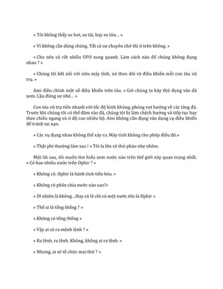« Tôi không thấy xe hơi, xe tải, hay xe lửa… »
« Vì không cần dùng chúng. Tất cả sự chuyên chở thì ở trên không. »
« Cho nên có rất nhiều UFO xung quanh. L{m c|ch n{o để chúng không đụng
nhau ? »
« Chúng tôi kết nối với siêu m|y tính, nó theo dõi v{ điều khiển mỗi con t{u vũ
trụ. »
Ami điều chỉnh một số điều khiển trên tàu. « Giờ chúng ta hãy thử đụng v{o đ|
xem. Cậu đừng sợ nhé… »
Con t{u vũ trụ tiến nhanh với tốc độ kinh khủng, phóng vọt hướng về các tảng đ|.
Trước khi chúng tôi có thể đ}m v{o đ|, chúng tôi bị làm chệch hướng và tiếp tục bay
theo chiều ngang và ở độ cao nhiều bộ. Ami không cần đụng vào dụng cụ điều khiển
để tránh tai nạn.
« Các vụ đụng nhau không thể xảy ra. M|y tính không cho phép điều đó.»
« Thật phi thường làm sao ! » Tôi la lên và thở phào nhẹ nhõm.
Một lát sau, tôi muốn tìm hiểu xem nước nào trên thế giới này quan trọng nhất.
« Có bao nhiêu nước trên Ophir ? »
« Không có. Ophir là hành tinh tiến hóa. »
« Không có ph}n chia nước nào sao?»
« Dĩ nhiên l{ không…Hay có lẻ chỉ có một nước tên là Ophir »
« Thế ai là tổng thống ? »
« Không có tổng thống »
« Vậy ai sẽ ra mệnh lệnh ? »
« Ra lệnh, ra lệnh. Không, không ai ra lệnh. »
« Nhưng, ai sẽ tổ chức mọi thứ ? »
 