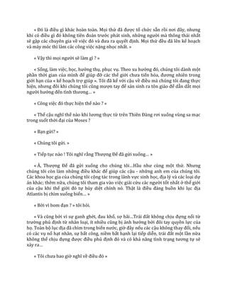 « Đó l{ điều gì khác hoàn toàn. Mọi thứ đ~ được tổ chức sẵn rồi nơi đ}y, nhưng
khi có điều gì đó không tiên đo|n trước phát sinh, những người mà thông thái nhất
sẽ gặp các chuyên gia về việc đó v{ đưa ra quyết định. Mọi thứ đều đ~ lên kế hoạch
và máy móc thì làm các công việc nặng nhọc nhất. »
« Vậy thì mọi người sẽ làm gì ? »
« Sống, làm việc, học, hưởng thụ, phục vụ. Theo xu hướng đó, chúng tôi d{nh một
phần thời gian của mình để giúp đỡ các thế giới chưa tiến hóa, đương nhiên trong
giới hạn của « kế hoạch trợ giúp ». Tôi đ~ kể với cậu về điều m{ chúng tôi đang thực
hiện, nhưng đôi khi chúng tôi cũng mượn tay để sản sinh ra tôn gi|o để dẫn dắt mọi
người hướng đến tình thương… »
« Công việc đó thực hiện thế nào ? »
« Thế cậu nghĩ thế nào khi lương thực từ trên Thiên Đ{ng rơi xuống vùng sa mạc
trong suốt thời đại của Moses ?
« Bạn gửi? »
« Chúng tôi gửi. »
« Tiếp tục nào ! Tôi nghĩ rằng Thượng Đế đ~ gửi xuống… »
« À, Thượng Đế đ~ gửi xuống cho chúng tôi…Hầu như cùng một thứ. Nhưng
chúng tôi còn làm những điều kh|c để giúp các cậu - những anh em của chúng tôi.
Các khoa học gia của chúng tôi cộng tác trong lãnh vực sinh học, địa lý và các loại dự
án khác; thêm nữa, chúng tôi tham gia vào việc giải cứu c|c người tốt nhất ở thế giới
của cậu khi thế giới đó tự hủy diệt chính nó. Thật l{ điều đ|ng buồn khi lục địa
Atlantis bị chìm xuống biển… »
« Bởi vì bom đạn ? » tôi hỏi.
« V{ cũng bởi vì sự ganh ghét, đau khổ, sợ h~i…Tr|i đất không chịu đựng nổi từ
trường phủ định từ nhân loại, ít nhiều cũng bị ảnh hưởng bởi đôi tay quyền lực của
họ. Toàn bộ lục địa đ~ chìm trong biển nước, giờ đ}y nếu các cậu không thay đổi, nếu
có các vụ nổ hạt nhân, sự bất công, niềm bất hạnh lại tiếp diễn, tr|i đất một lần nữa
không thể chịu đựng được điều phủ định đó và có khả năng tình trạng tương tự sẽ
xảy ra…
« Tôi chưa bao giờ nghĩ về điều đó »
 