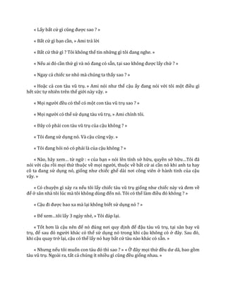 « Lấy bất cứ gì cũng được sao ? »
« Bất cứ gì bạn cần, » Ami trả lời
« Bất cứ thứ gì ? Tôi không thể tin những gì tôi đang nghe. »
« Nếu ai đó cần thứ gì v{ nó đang có sẵn, tại sao không được lấy chứ ? »
« Ngay cả chiếc xe nhỏ mà chúng ta thấy sao ? »
« Hoặc cả con t{u vũ trụ. » Ami nói như thể cậu ấy đang nói với tôi một điều gì
hết sức tự nhiên trên thế giới này vậy. »
« Mọi người đều có thể có một con t{u vũ trụ sao ? »
« Mọi người có thể sử dụng t{u vũ trụ, » Ami chỉnh tôi.
« Đ}y có phải con t{u vũ trụ của cậu không ? »
« Tôi đang sử dụng nó. Và cậu cũng vậy. »
« Tôi đang hỏi nó có phải là của cậu không ? »
« N{o, h~y xem… từ ngữ : « của bạn » nói lên tính sở hữu, quyền sở hữu…Tôi đ~
nói với cậu rồi mọi thứ thuộc về mọi người, thuộc về bất cứ ai cần nó khi anh ta hay
cô ta đang sử dụng nó, giống như chiếc ghế d{i nơi công viên ở hành tinh của cậu
vậy. »
« Có chuyện gì xảy ra nếu tôi lấy chiếc t{u vũ trụ giống như chiếc n{y v{ đem về
để ở s}n nh{ tôi lúc m{ tôi không dùng đến nó. Tôi có thể l{m điều đó không ? »
« Cậu đi được bao xa mà lại không biết sử dụng nó ? »
« Để xem…tôi lấy 3 ngày nhé, » Tôi đ|p lại.
« Tốt hơn l{ cậu nên để nó đúng nơi quy định để đậu t{u vũ trụ, tại s}n bay vũ
trụ, để sau đó người khác có thể sử dụng nó trong khi cậu không có ở đ}y. Sau đó,
khi cậu quay trở lại, cậu có thể lấy nó hay bất cứ tàu nào khác có sẵn. »
« Nhưng nếu tôi muốn con t{u đó thì sao ? » « Ở đ}y mọi thứ đều dư d~, bao gồm
t{u vũ trụ. Ngoài ra, tất cả chúng ít nhiều gì cũng đều giống nhau. »
 