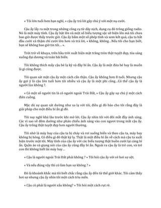 « Tôi lớn tuổi hơn bạn nghĩ, » cậu ấy trả lời gây chú ý với một nụ cười.
Cậu ấy lấy ra một trong những công cụ từ dây nịch, dụng cụ đó trông giống radio.
Nó là một máy tính. Cậu ấy bật lên và một số biểu tượng sặc sỡ hiện lên m{ tôi chưa
bao giờ được thấy trước giờ. Cậu ấy bấm một số phép tính và xem kết quả, cậu ta bắt
đầu cười và thậm chí cười lớn hơn v{ trả lời, « không, không…Nếu tôi cho bạn biết,
bạn sẽ không bao giờ tin tôi… ».
Trời trở về khuya, trên bầu trời xuất hiện mặt trăng tròn thật tuyệt đẹp, tỏa sáng
xuống đại dương v{ to{n b~i biển.
Tôi không thích mấy cậu bé lạ kỳ v{ đầy bí ẩn. Cậu ấy là một đứa bé hay là muốn
l{ gì cũng được.
Tôi quan sát mặt cậu ấy một cách cẩn thận. Cậu ấy không hơn 8 tuổi. Nhưng cậu
ấy gợi ý là cậu lớn tuổi hơn tôi nhiều và cậu ấy là một phi công…Có thể cậu ấy là
người lùn không ?.
« Có một số người tin l{ có người ngo{i Tr|i Đất, » Cậu ấy gây sự chú ý một cách
điên cuồng.
Mặc dù sự quan s|t dường như xa lạ với tôi, điều gì đó b|o cho tôi rằng đ}y l{
giải pháp cho một điều bí ẩn gì đó.
Tôi suy nghĩ kh| l}u trước khi mở lời. Cậu ấy nhìn tôi với đôi mắt đầy ánh sáng.
Các vì sao về đêm dường như phản chiếu |nh s|ng v{o con ngươi trong mắt cậu ấy.
Cậu ấy trông thật tuyệt đẹp hơn người thường.
Tôi nhớ là máy bay của cậu ta bị ch|y v{ rơi xuống biển và theo cậu ta, máy bay
không bị hỏng. Có điều gì đó thật kỳ lạ. Thật là một điều bí ẩn về cách mà cậu ta xuất
hiện trước mặt tôi. Máy tính của cậu ấy với các biểu tượng thật buồn cười lại càng bí
ẩn. Quần áo và giọng nói của cậu ấy cũng đầy bí ẩn. Ngoài ra cậu ấy là trẻ con, và trẻ
con thì không biết l|i m|y bay…
« Cậu l{ người ngo{i Tr|i Đất phải không ? » Tôi hỏi cậu ấy với vẻ hơi sợ sệt.
« Và nếu đúng vậy thì có làm bạn sợ không ? »
Đó l{ khoảnh khắc mà tôi biết chắc rằng cậu ấy đến từ thế giới khác. Tôi cảm thấy
hơi sợ nhưng cậu ấy nhìn tôi một cách trìu mến.
« Cậu có phải l{ người xấu không? » Tôi hỏi một cách rụt rè.
 