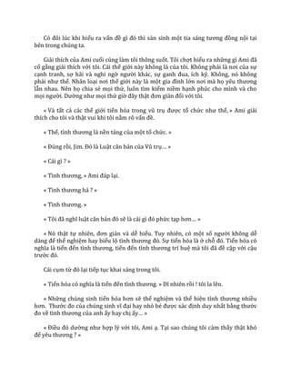 Có đôi lúc khi hiểu ra vấn đề gì đó thì sản sinh một tia s|ng tương đồng nội tại
bên trong chúng ta.
Giải thích của Ami cuối cùng làm tôi thông suốt. Tôi chợt hiểu ra những gì Ami đ~
cố gắng giải thích với tôi. Cái thế giới này không là của tôi. Không phải l{ nơi của sự
cạnh tranh, sợ hãi và nghi ngờ người khác, sự ganh đua, ích kỷ. Không, nó không
phải như thế. Nhân loại nơi thế giới này là một gia đình lớn nơi m{ họ yêu thương
lẫn nhau. Nên họ chia sẻ mọi thứ, luôn tìm kiếm niềm hạnh phúc cho mình và cho
mọi người. Dường như mọi thứ giờ đ}y thật đơn giản đối với tôi.
« Và tất cả các thế giới tiến hóa trong vũ trụ được tổ chức như thế, » Ami giải
thích cho tôi và thật vui khi tôi nắm rõ vấn đề.
« Thế, tình thương l{ nền tảng của một tổ chức. »
« Đúng rồi, Jim. Đó l{ Luật căn bản của Vũ trụ… »
« Cái gì ? »
« Tình thương, » Ami đ|p lại.
« Tình thương hả ? »
« Tình thương. »
« Tôi đ~ nghĩ luật căn bản đó sẽ l{ c|i gì đó phức tạp hơn… »
« Nó thật tự nhiên, đơn giản và dễ hiểu. Tuy nhiên, có một số người không dễ
d{ng để thể nghiệm hay biểu lộ tình thương đó. Sự tiến hóa là ở chỗ đó. Tiến hóa có
nghĩa l{ tiến đến tình thương, tiến đến tình thương trí huệ m{ tôi đ~ đề cập với cậu
trước đó.
Cái cụm từ đó lại tiếp tục khai sáng trong tôi.
« Tiến hóa có nghĩa l{ tiến đến tình thương. » Dĩ nhiên rồi ! tôi la lên.
« Những chúng sinh tiến hóa hơn sẽ thể nghiệm và thể hiện tình thương nhiều
hơn. Thước đo của chúng sinh vĩ đại hay nhỏ bé được x|c định duy nhất bằng thước
đo về tình thương của anh ấy hay chị ấy… »
« Điều đó dường như hợp lý với tôi, Ami ạ. Tại sao chúng tôi cảm thấy thật khó
để yêu thương ? »
 