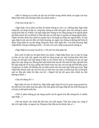 « Bởi vì chúng ta có một cái vật cản trở bên trong chính mình, nó ngăn cản hay
kiềm hãm tình cảm tốt đẹp nhất của chính mình. »
« Vật cản trở gì vậy ? »
« Ngã chấp. Cái ý niệm sai lầm về chính chúng ta. Cái « ta » không thật. Ngã chấp
càng lớn, nó càng cô lập và càng làm chúng ta mất cảm giác, làm cho chúng ta quan
trọng hơn bất cứ ai khác. Cái ngã chấp làm chúng ta tin rằng chúng sẽ l{ người phán
xét biện minh cho sự khinh rẻ, làm tổn hại, sự chế ngự và quyền sử dụng người khác.
Thậm chí bào chữa cho mình có quyền tùy ý sử dụng sự sống của người khác. Vì vậy
ngã chấp là vật cản trở đến với tình thương, nó ngăn cản chúng ta không thể biểu lộ
được lòng nhân từ, sự dịu dàng, lòng yêu mến, tính ng}y thơ…của tình thương. Ng~
chấp khiến chúng ta không ý thức - vô cảm với cuộc sống xung quanh chúng ta.
« Ngã chấp là con quỷ của tội ác, » Tôi nói với chút giận dữ.
Ami cười và tiếp tục lời giải thích của mình, « Ngã chấp được tạo ra như l{ công
cụ bảo vệ các sinh vật, người mà phải bị sống trong c|c môi trường kém tiến hóa,
trong các thế giới mà luật pháp l{ đặt ra cho chính anh ta. Ở những nơi m{ c|i ng~
giúp cho việc sống còn. Nhưng khi một h{nh tinh n{o đó cần tiến lên bậc cấp tiến hóa
thì ngã chấp đó sẽ tự hủy, giống như h{nh tinh của cậu nơi m{ tập thể bắt đầu quan
trọng hơn c| nh}n, thì không còn sự biện minh nào cho một ngã chấp quá mức. Ngã
chấp biến thành một vật cản trở cho sự tiến hóa của một cá nhân hay tất cả thế giới
anh ta. Hãy ghi nhận lời dặn của tôi : « Người ích kỷ chỉ quan tâm chính họ chứ
không ai khác. »
« Cậu nói đúng rồi ! »
Ngã chấp chỉ nói về chính họ. Ngã chấp nghĩ rằng Vũ trụ là xoay xung quanh họ.
Sự tiến hóa của nhân loại bao gồm việc làm giảm bớt ngã chấp để m{ tình thương v{
trí huệ có thể phát triển lên.
« Thế có phải những gì cậu đang muốn nói l{ người tr|i đất chúng tôi có nhiều
ngã chấp… »
« Nó tùy thuộc v{o trình độ tiến hóa của mỗi người. Tiến hóa c{ng cao, c{ng vĩ
đại và ít ngã chấp, v{ ngược lại. Chúng ta hãy tiếp tục du hành, Jim ạ ! »
 