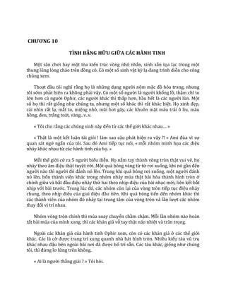 CHƯƠNG 10
TÌNH BẰNG HỮU GIỮA CÁC HÀNH TINH
Một s}n chơi hay một tòa kiến trúc vòng nhỏ nhắn, xinh xắn tọa lạc trong một
thung lũng lòng chảo trên đồng cỏ. Có một số sinh vật kỳ lạ đang trình diễn cho công
chúng xem.
Thoạt đầu tôi nghĩ rằng họ là những dạng người nộm mặc đồ hóa trang, nhưng
tôi sớm phát hiện ra không phải vậy. Có một số người l{ người khổng lồ, thậm chí to
lớn hơn cả người Ophir, c|c người khác thì thấp hơn, hầu hết l{ c|c người lùn. Một
số họ thì rất giống như chúng ta, nhưng một số khác thì rất khác biệt. Họ xinh đẹp,
cái nhìn rất lạ, mắt to, miệng nhỏ, mũi hơi g~y, c|c khuôn mặt màu trái ô liu, màu
hồng, đen, trắng toát, vàng...v..v.
« Tôi cho rằng c|c chúng sinh n{y đến từ các thế giới kh|c nhau… »
« Thật là một kết luận tài giỏi ! làm sao cậu phát hiện ra vậy ?! » Ami đùa vì sự
quan sát ngớ ngẩn của tôi. Sau đó Ami tiếp tục nói, « mỗi nhóm minh họa c|c điệu
nhảy khác nhau từ các hành tinh của họ. »
Mỗi thế giới cử ra 5 người biểu diễn. Họ nắm tay thành vòng tròn thật vui vẻ, họ
nhảy theo }m điệu thật tuyệt vời. Một quả bóng vàng từ từ rơi xuống, khi nó gần đến
người n{o thì người đó đ|nh nó lên. Trong khi quả bóng rơi xuống, một người đ|nh
nó lên, bốn thành viên khác trong nhóm nhảy múa thật hài hòa thành hình tròn ở
chính giữa và bắt đầu điệu nhảy thứ hai theo nhịp điệu của bài nhạc mới, liên kết bắt
nhịp với b{i trước. Trong lúc đó, c|c nhóm còn lại của vòng tròn tiếp tục điệu nhảy
chung, theo nhịp điệu của giai điệu đầu tiên. Khi quả bóng tiến đến nhóm khác thì
các thành viên của nhóm đó nhảy tại trung tâm của vòng tròn và lần lượt các nhóm
thay đổi vị trí nhau.
Nhóm vòng tròn chính thì múa xoay chuyển chầm chậm. Mỗi lần nhóm nào hoàn
tất bài múa của mình xong, thì các khán giả vỗ tay thật náo nhiệt và trân trọng.
Ngoài các khán giả của hành tinh Ophir xem, còn có các khán giả ở các thế giới
khác. Các lá cờ được trang trí xung quanh nhà hát hình tròn. Nhiều kiểu t{u vũ trụ
kh|c nhau đậu bên ngo{i b~i nơi đ~ được bố trí sẵn. Các tàu khác, giống như chúng
tôi, thì đứng lơ lững trên không.
« Ai l{ người thắng giải ? » Tôi hỏi.
 