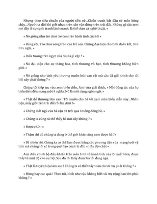 Nhưng theo tiêu chuẩn của người tiền sử…Chiến tranh bắt đầu từ môn bóng
ch{y…Người ta đôi khi giết nhau trên sân vận động trên tr|i đất. Những gì cậu xem
nơi đ}y l{ sự cạnh tranh lành mạnh, là thể thao và nghệ thuật. »
« Nó giống như trò chơi trẻ con trên hành tinh của tôi »
« Đúng rồi. Trò chơi vòng tròn của trẻ con. Chúng đại diện cho tình đo{n kết, tình
hữu nghị. »
« Biểu tượng trên ngực của cậu là gì vậy ? »
« Nó đại diện cho sự thăng hoa, tình thương vô hạn, tình thương không biên
giới. »
« Nó giống như tình yêu thương muôn lo{i vạn vật mà cậu đ~ giải thích cho tôi
hồi nảy phải không ? »
Chúng tôi tiếp tục vừa xem biểu diễn, Ami vừa giải thích, « Mỗi động tác của họ
biểu diễn đều mang một ý nghĩa. Nó l{ một dạng ngôn ngữ. »
« Thật dễ thương l{m sao ! Tôi muốn cho bà tôi xem màn biểu diễn n{y…Nh}n
tiện, mấy giờ trên tr|i đất rồi hả, Ami ?»
« Chứng mất ngủ của bà cậu đ~ trôi qua 4 tiếng đồng hồ. »
« Chúng ta cũng có thể thấy b{ nơi đ}y không ? »
« Được chứ ! »
« Thậm chí dù chúng ta đang ở thế giới kh|c cũng xem được hả ?»
« Dĩ nhiên rồi. Chúng ta có thể l{m được bằng c|c phương tiện của mạng lưới vệ
tinh mà chúng tôi có trong quỹ đạo của tr|i đất. « H~y đợi chút »
Ami điều chỉnh bộ điều khiển trên màn hình và hành tinh của tôi xuất hiện, được
thấy từ một độ cao cực kỳ. Sau đó tôi thấy được b{ tôi đang ngủ.
« Thật là tuyệt diệu làm sao ! Chúng ta có thể thấy to{n cõi vũ trụ phải không ? »
« Đừng bay cao quá ! Theo tôi, hình như cậu không biết vũ trụ rộng bao lớn phải
không ? »
 