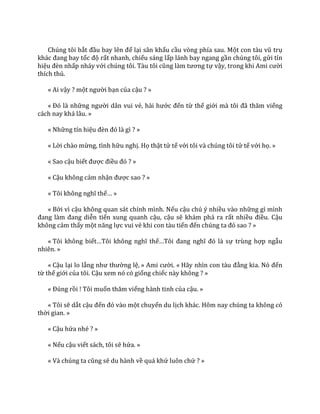 Chúng tôi bắt đầu bay lên để lại sân khấu cầu vòng phía sau. Một con t{u vũ trụ
kh|c đang bay tốc độ rất nhanh, chiếu sáng lấp lánh bay ngang gần chúng tôi, gửi tín
hiệu đèn nhấp nháy với chúng tôi. T{u tôi cũng l{m tương tự vậy, trong khi Ami cười
thích thú.
« Ai vậy ? một người bạn của cậu ? »
« Đó l{ những người dân vui vẻ, h{i hước đến từ thế giới m{ tôi đ~ thăm viếng
cách nay khá lâu. »
« Những tín hiệu đèn đó l{ gì ? »
« Lời chào mừng, tình hữu nghị. Họ thật tử tế với tôi và chúng tôi tử tế với họ. »
« Sao cậu biết được điều đó ? »
« Cậu không cảm nhận được sao ? »
« Tôi không nghĩ thế… »
« Bởi vì cậu không quan sát chính mình. Nếu cậu chú ý nhiều vào những gì mình
đang l{m đang diễn tiến xung quanh cậu, cậu sẽ khám phá ra rất nhiều điều. Cậu
không cảm thấy một năng lực vui vẻ khi con tàu tiến đến chúng ta đó sao ? »
« Tôi không biết…Tôi không nghĩ thế…Tôi đang nghĩ đó l{ sự trùng hợp ngẫu
nhiên. »
« Cậu lại lo lắng như thường lệ, » Ami cười. « H~y nhìn con t{u đằng kia. Nó đến
từ thế giới của tôi. Cậu xem nó có giống chiếc này không ? »
« Đúng rồi ! Tôi muốn thăm viếng hành tinh của cậu. »
« Tôi sẽ dắt cậu đến đó v{o một chuyến du lịch khác. Hôm nay chúng ta không có
thời gian. »
« Cậu hứa nhé ? »
« Nếu cậu viết sách, tôi sẽ hứa. »
« Và chúng ta cũng sẽ du hành về quá khứ luôn chứ ? »
 