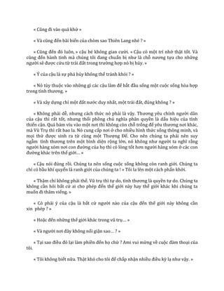 « Cũng đi v{o qu| khứ »
« V{ cũng đến bãi biển của chòm sao Thiên Lang nhé ? »
« Cũng đến đó luôn, » cậu bé không gian cười. « Cậu có một trí nhớ thật tốt. Và
cũng đến h{nh tinh m{ chúng tôi đang chuẩn bị như l{ chỗ nương tựa cho những
người sẽ được cứu từ tr|i đất trong trường hợp nó bị hủy. »
« Ý của cậu là sự phá hủy không thể tránh khỏi ? »
« Nó tùy thuộc vào những gì các cậu l{m để bắt đầu sống một cuộc sống hòa hợp
trong tình thương. »
« Và xây dựng chỉ một đất nước duy nhất, một tr|i đất, đúng không ? »
« Không phải dễ, nhưng c|ch thức nó phải là vậy. Thương yêu chính người dân
của cậu thì rất tốt, nhưng thổi phồng chủ nghĩa ph}n quyền là dấu hiệu của tính
thiển cận. Quá bám víu vào một nơi thì không còn chỗ trống để yêu thương nơi kh|c,
m{ Vũ Trụ thì rất bao la. Nó cung cấp nơi ở cho nhiều hình thức sống thông minh, và
mọi thứ được sinh ra từ cùng một Thượng Đế. Cho nên chúng ta phải nên suy
ngẫm tình thương trên một bình diện rộng lớn, nó không như người ta nghĩ rằng
người h{ng xóm nơi con đường của họ thì có lòng tốt hơn người hàng xóm ở các con
đường khác trên thế giới… »
« Cậu nói đúng rồi. Chúng ta nên sống cuộc sống không còn ranh giới. Chúng ta
chỉ có bầu khí quyển là ranh giới của chúng ta ! » Tôi la lên một cách phấn khởi.
« Thậm chí không phải thế. Vũ trụ thì tự do, tình thương l{ quyền tự do. Chúng ta
không cần hỏi bất cứ ai cho phép đến thế giới này hay thế giới khác khi chúng ta
muốn đi thăm viếng. »
« Có phải ý của cậu là bất cứ người nào của cậu đến thế giới này không cần
xin phép ? »
« Hoặc đến những thế giới kh|c trong vũ trụ… »
« V{ người nơi đ}y không nổi giận sao… ? »
« Tại sao điều đó lại làm phiền đến họ chứ ? Ami vui mừng về cuộc đ{m thoại của
tôi.
« Tôi không biết nữa. Thật khó cho tôi để chấp nhận nhiều điều kỳ lạ như vậy. »
 
