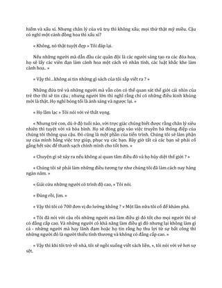 hiểm và xấu xí. Nhưng ch}n lý của vũ trụ thì không xấu; mọi thứ thật mỹ miều. Cậu
có nghĩ một c|nh đồng hoa thì xấu xí?
« Không, nó thật tuyệt đẹp » Tôi đ|p lại.
Nếu những người mà dẫn đầu c|c qu}n đội l{ c|c người sáng tạo ra các đóa hoa,
họ sẽ lấy c|c viên đạn làm cánh hoa một cách vô nhân tính, các luật khắc khe làm
cành hoa.. »
« Vậy thì…không ai tin những gì sách của tôi sắp viết ra ? »
Những đứa trẻ và những người mà vẫn còn có thể quan sát thế giới cái nhìn của
trẻ thơ thì sẽ tin cậu ; nhưng người lớn thì nghĩ rằng chỉ có những điều kinh khủng
mới là thật. Họ nghĩ bóng tối l{ |nh s|ng v{ ngược lại. »
« Họ lầm lạc » Tôi nói với vẻ thất vọng.
« Nhưng trẻ con, dù ở độ tuổi nào, với trực giác chúng biết được rằng chân lý siêu
nhiên thì tuyệt vời và hòa bình. Họ sẽ đóng góp v{o việc truyền b| thông điệp của
chúng tôi thông qua cậu. Đó cũng l{ một phần của tiến trình. Chúng tôi sẽ làm phận
sự của mình bằng việc trợ giúp, phục vụ các bạn. Bây giờ tất cả các bạn sẽ phải cố
gắng hết sức để thanh sạch chính mình cho tốt hơn. »
« Chuyện gì sẽ xảy ra nếu không ai quan t}m điều đó v{ họ hủy diệt thế giới ? »
« Chúng tôi sẽ phải làm những điều tương tự như chúng tôi đ~ l{m c|ch nay h{ng
ng{n năm. »
« Giải cứu những người có trình độ cao, » Tôi nói.
« Đúng rồi, Jim. »
« Vậy thì tôi có 700 đơn vị đo lường không ? » Một lần nữa tôi cố để khám phá.
« Tôi đ~ nói với cậu rồi những người m{ l{m điều gì đó tốt cho mọi người thì sẽ
có đẳng cấp cao. Và những người có khả năng l{m điều gì đó nhưng lại không làm gì
cả - những người m{ hay l~nh đạm hoặc họ tin rằng họ thu lợi từ sự bất công thì
những người đó l{ người thiếu tình thương v{ không có đẳng cấp cao. »
« Vậy thì khi tôi trở về nhà, tôi sẽ ngồi xuống viết sách liền, », tôi nói với vẻ hơi sợ
sệt.
 