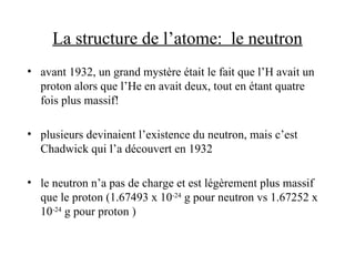 La structure de l’atome: le neutron
• avant 1932, un grand mystère était le fait que l’H avait un
proton alors que l’He en avait deux, tout en étant quatre
fois plus massif!
• plusieurs devinaient l’existence du neutron, mais c’est
Chadwick qui l’a découvert en 1932
• le neutron n’a pas de charge et est légèrement plus massif
que le proton (1.67493 x 10-24
g pour neutron vs 1.67252 x
10-24
g pour proton )
 