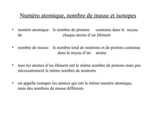 Numéro atomique, nombre de masse et isotopes
• numéro atomique: le nombre de protons contenus dans le noyau
de chaque atome d’un élément
• nombre de masse: le nombre total de neutrons et de protons contenus
dans le noyau d’un atome
• tous les atomes d’un élément ont le même nombre de protons mais pas
nécessairement le même nombre de neutrons
• on appelle isotopes les atomes qui ont le même numéro atomique,
mais des nombres de masse différents
 