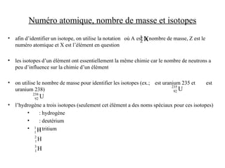 Numéro atomique, nombre de masse et isotopes
• afin d’identifier un isotope, on utilise la notation où A est le nombre de masse, Z est le
numéro atomique et X est l’élément en question
• les isotopes d’un élément ont essentiellement la même chimie car le nombre de neutrons a
peu d’influence sur la chimie d’un élément
• on utilise le nombre de masse pour identifier les isotopes (ex.; est uranium 235 et est
uranium 238)
• l’hydrogène a trois isotopes (seulement cet élément a des noms spéciaux pour ces isotopes)
• : hydrogène
• : deutérium
• : tritium
X
A
Z
H
1
1
H
2
1
H
3
1
U
235
92
U
238
92
 