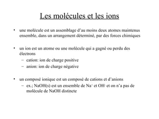 Les molécules et les ions
• une molécule est un assemblage d’au moins deux atomes maintenus
ensemble, dans un arrangement déterminé, par des forces chimiques
• un ion est un atome ou une molécule qui a gagné ou perdu des
électrons
– cation: ion de charge positive
– anion: ion de charge négative
• un composé ionique est un composé de cations et d’anions
– ex.; NaOH(s) est un ensemble de Na+
et OH-
et on n’a pas de
molécule de NaOH distincte
 