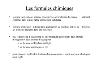 Les formules chimiques
• formule moléculaire: indique le nombre exact d’atomes de chaque élément
contenus dans la plus petite unité d’une substance
• formule empirique: indique dans quel rapport de nombres entiers se trouvent
les éléments présents dans une molécule
• ex.; le peroxyde d`hydrogène est une molécule qui contient deux atomes
d’oxygène et deux atomes d’hydrogène
• sa formule moléculaire est H2O2
• sa formule empirique est HO
• pour plusieurs molécules, les formules moléculaire et empirique sont identiques
(ex.; H2O)
 