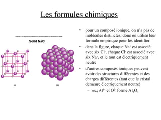 Les formules chimiques
• pour un composé ionique, on n’a pas de
molécules distinctes, donc on utilise leur
formule empirique pour les identifier
• dans la figure, chaque Na+
est associé
avec six Cl-
, chaque Cl-
est associé avec
six Na+
, et le tout est électriquement
neutre
• d’autres composés ioniques peuvent
avoir des structures différentes et des
charges différentes (tant que le cristal
demeure électriquement neutre)
– ex.; Al3+
et O2-
forme Al2O3
 