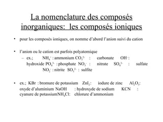 La nomenclature des composés
inorganiques: les composés ioniques
• pour les composés ioniques, on nomme d’abord l’anion suivi du cation
• l’anion ou le cation est parfois polyatomique
– ex.; NH4
+
: ammonium CO3
2-
: carbonate OH-
:
hydroxide PO4
3-
: phosphate NO3
-
: nitrate SO4
2-
: sulfate
NO2
-
: nitrite SO3
2-
: sulfite
• ex.; KBr : bromure de potassium ZnI2: iodure de zinc Al2O3:
oxyde d’aluminium NaOH : hydroxyde de sodium KCN :
cyanure de potassiumNH4Cl: chlorure d’ammonium
 