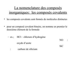 La nomenclature des composés
inorganiques: les composés covalents
• les composés covalents sont formés de molécules distinctes
• pour un composé covalent binaire, on nomme en premier le
deuxième élément de la formule
– ex.; HCl : chlorure d’hydrogène
NO :
oxyde d’azote
SiC
: carbure de silicium
 