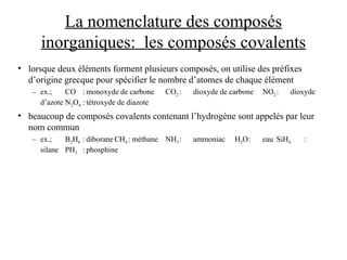 La nomenclature des composés
inorganiques: les composés covalents
• lorsque deux éléments forment plusieurs composés, on utilise des préfixes
d’origine grecque pour spécifier le nombre d’atomes de chaque élément
– ex.; CO : monoxyde de carbone CO2 : dioxyde de carbone NO2: dioxyde
d’azote N2O4 : tétroxyde de diazote
• beaucoup de composés covalents contenant l’hydrogène sont appelés par leur
nom commun
– ex.; B2H6 : diborane CH4 : méthane NH3: ammoniac H2O: eau SiH4 :
silane PH3 : phosphine
 