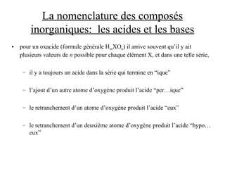 La nomenclature des composés
inorganiques: les acides et les bases
• pour un oxacide (formule générale HmXOn) il arrive souvent qu’il y ait
plusieurs valeurs de n possible pour chaque élément X, et dans une telle série,
– il y a toujours un acide dans la série qui termine en “ique”
– l’ajout d’un autre atome d’oxygène produit l’acide “per…ique”
– le retranchement d’un atome d’oxygène produit l’acide “eux”
– le retranchement d’un deuxième atome d’oxygène produit l’acide “hypo…
eux”
 