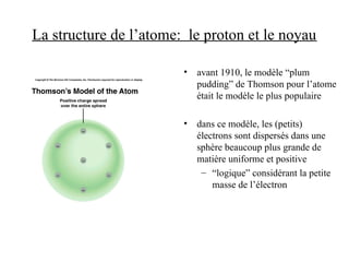 La structure de l’atome: le proton et le noyau
• avant 1910, le modèle “plum
pudding” de Thomson pour l’atome
était le modèle le plus populaire
• dans ce modèle, les (petits)
électrons sont dispersés dans une
sphère beaucoup plus grande de
matière uniforme et positive
– “logique” considérant la petite
masse de l’électron
 