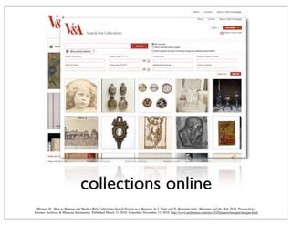 collections online
Morgan, R., How to Manage and Build a Web Collections Search Project in a Museum. In J. Trant and D. Bearman (eds). Museums and the Web 2010: Proceedings.
Toronto: Archives & Museum Informatics. Published March 31, 2010. Consulted November 21, 2010. http://www.archimuse.com/mw2010/papers/morgan/morgan.html
 