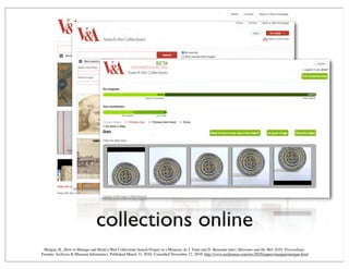 collections online
Morgan, R., How to Manage and Build a Web Collections Search Project in a Museum. In J. Trant and D. Bearman (eds). Museums and the Web 2010: Proceedings.
Toronto: Archives & Museum Informatics. Published March 31, 2010. Consulted November 21, 2010. http://www.archimuse.com/mw2010/papers/morgan/morgan.html
 