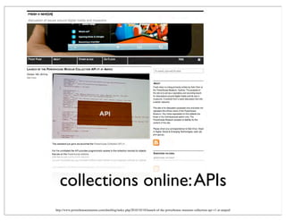 collections online:APIs
http://www.powerhousemuseum.com/dmsblog/index.php/2010/10/18/launch-of-the-powerhouse-museum-collection-api-v1-at-amped/
 