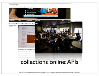 collections online:APIs
http://www.powerhousemuseum.com/dmsblog/index.php/2010/10/18/launch-of-the-powerhouse-museum-collection-api-v1-at-amped/
 