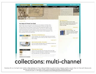collections: multi-channel
Peereboom, M. et al., Van Gogh's Letters: Or How to Make the Results of 15 Years of Research Widely Accessible for Various Audiences and How to Involve Them. In J. Trant and D. Bearman (eds).
Museums and the Web 2010: Proceedings. Toronto: Archives & Museum Informatics. Published March 31, 2010.
Consulted November 21, 2010. http://www.archimuse.com/mw2010/papers/peereboom/peereboom.html
 