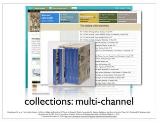 collections: multi-channel
Peereboom, M. et al., Van Gogh's Letters: Or How to Make the Results of 15 Years of Research Widely Accessible for Various Audiences and How to Involve Them. In J. Trant and D. Bearman (eds).
Museums and the Web 2010: Proceedings. Toronto: Archives & Museum Informatics. Published March 31, 2010.
Consulted November 21, 2010. http://www.archimuse.com/mw2010/papers/peereboom/peereboom.html
 
