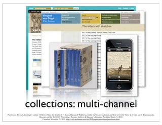 collections: multi-channel
Peereboom, M. et al., Van Gogh's Letters: Or How to Make the Results of 15 Years of Research Widely Accessible for Various Audiences and How to Involve Them. In J. Trant and D. Bearman (eds).
Museums and the Web 2010: Proceedings. Toronto: Archives & Museum Informatics. Published March 31, 2010.
Consulted November 21, 2010. http://www.archimuse.com/mw2010/papers/peereboom/peereboom.html
 