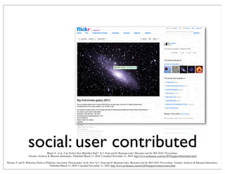 social: user contributedBlack, S., et al., Can Twitter Save Bletchley Park?. In J. Trant and D. Bearman (eds). Museums and the Web 2010: Proceedings.
Toronto: Archives & Museum Informatics. Published March 31, 2010. Consulted November 21, 2010. http://www.archimuse.com/mw2010/papers/black/black.html
Romeo, F. and N. Waterson, Flickr as Platform: Astronomy Photographer of the Year. In J. Trant and D. Bearman (eds). Museums and the Web 2010: Proceedings. Toronto: Archives & Museum Informatics.
Published March 31, 2010. Consulted November 21, 2010. http://www.archimuse.com/mw2010/papers/romeo/romeo.html
 