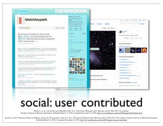 social: user contributedBlack, S., et al., Can Twitter Save Bletchley Park?. In J. Trant and D. Bearman (eds). Museums and the Web 2010: Proceedings.
Toronto: Archives & Museum Informatics. Published March 31, 2010. Consulted November 21, 2010. http://www.archimuse.com/mw2010/papers/black/black.html
Romeo, F. and N. Waterson, Flickr as Platform: Astronomy Photographer of the Year. In J. Trant and D. Bearman (eds). Museums and the Web 2010: Proceedings. Toronto: Archives & Museum Informatics.
Published March 31, 2010. Consulted November 21, 2010. http://www.archimuse.com/mw2010/papers/romeo/romeo.html
 