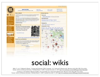 social: wikis
Looseley, R., and F. Roberto, Museums & Wikis: Two Case Studies. In J. Trant and D. Bearman (eds). Museums and the Web 2009: Proceedings.
Toronto: Archives & Museum Informatics. Published March 31, 2009. Consulted November 21, 2010. http://www.archimuse.com/mw2009/papers/looseley/looseley.html
Baker, T., et al., Collaborative History - Creating (and Fostering) a Wiki Community . In J. Trant and D. Bearman (eds). Museums and the Web 2009: Proceedings.
Toronto: Archives & Museum Informatics. Published March 31, 2009. Consulted November 21, 2010. http://www.archimuse.com/mw2009/papers/baker/baker.html
 