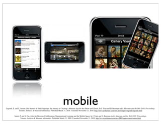 mobileLagoudi, E. and C. Sexton, Old Masters at Your Fingertips: the Journey of Creating a Museum App for the iPhone and iTouch. In J. Trant and D. Bearman (eds). Museums and the Web 2010: Proceedings.
Toronto: Archives & Museum Informatics. Published March 31, 2010. Consulted November 21, 2010. http://www.archimuse.com/mw2010/papers/lagoudi/lagoudi.html
Samis, P. and S. Pau, After the Heroism, Collaboration: Organizational Learning and the Mobile Space. In J. Trant and D. Bearman (eds). Museums and the Web 2009: Proceedings.
Toronto: Archives & Museum Informatics. Published March 31, 2009. Consulted November 21, 2010. http://www.archimuse.com/mw2009/papers/samis/samis.html
 